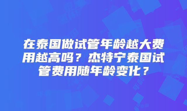 在泰国做试管年龄越大费用越高吗？杰特宁泰国试管费用随年龄变化？