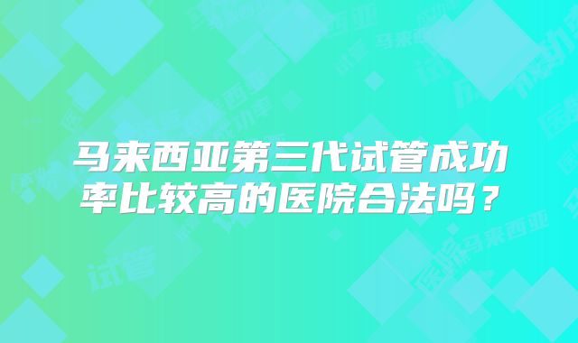 马来西亚第三代试管成功率比较高的医院合法吗？