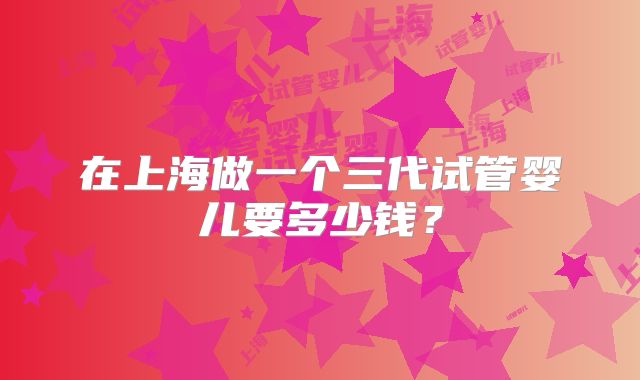 在上海做一个三代试管婴儿要多少钱？