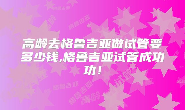 高龄去格鲁吉亚做试管要多少钱,格鲁吉亚试管成功功！