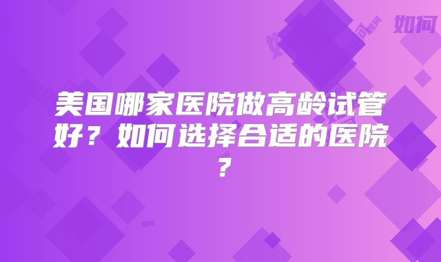 美国哪家医院做高龄试管好？如何选择合适的医院？