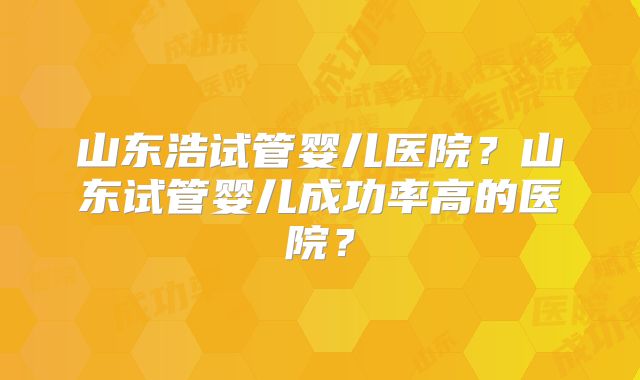 山东浩试管婴儿医院?山东试管婴儿成功率高的医院?