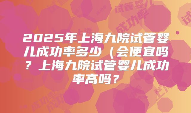 2025年上海九院试管婴儿成功率多少（会便宜吗？上海九院试管婴儿成功率高吗？