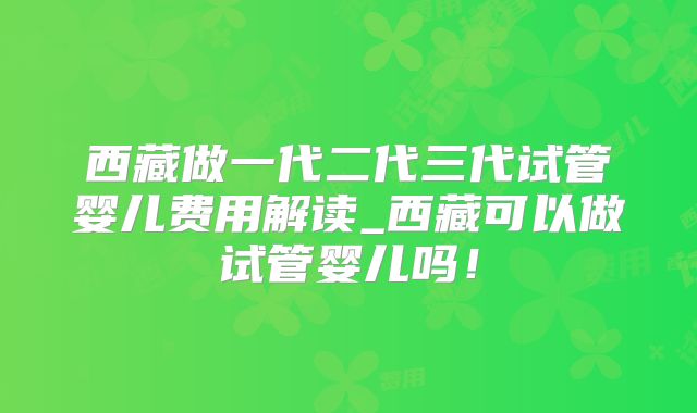 西藏做一代二代三代试管婴儿费用解读_西藏可以做试管婴儿吗！