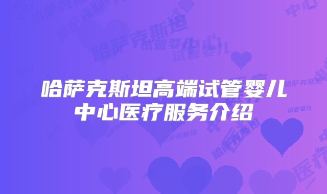 哈萨克斯坦高端试管婴儿中心医疗服务介绍