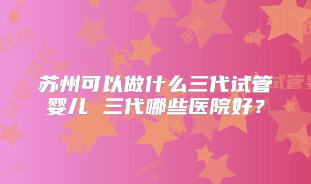 苏州可以做什么三代试管婴儿 三代哪些医院好？