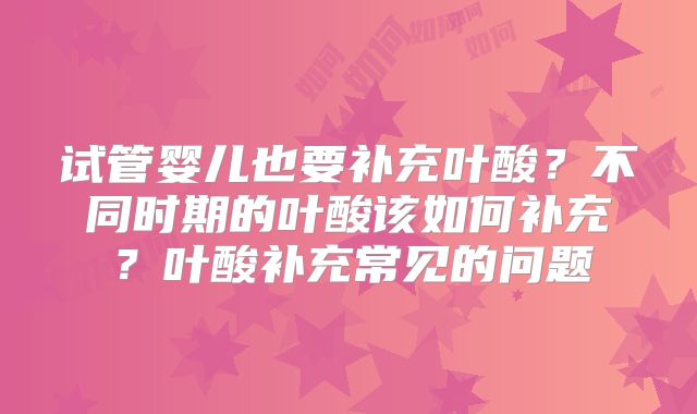 试管婴儿也要补充叶酸？不同时期的叶酸该如何补充？叶酸补充常见的问题