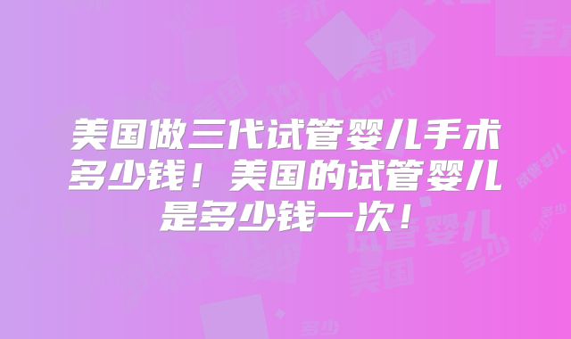 美国做三代试管婴儿手术多少钱!美国的试管婴儿是多少钱一次!