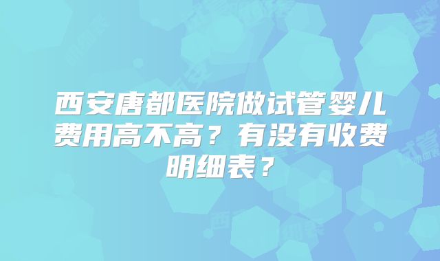 西安唐都医院做试管婴儿费用高不高？有没有收费明细表？