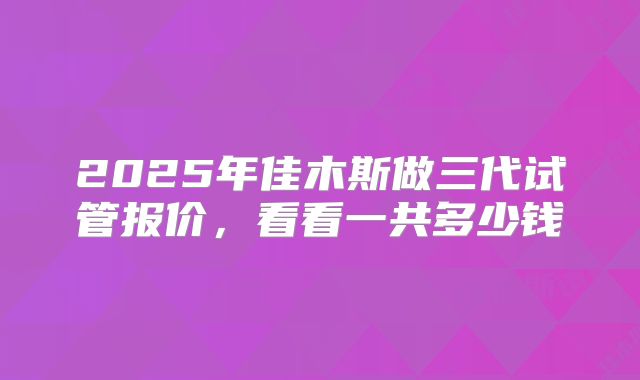 2025年佳木斯做三代试管报价,看看一共多少钱