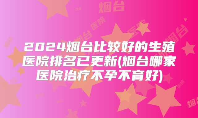 2024烟台比较好的生殖医院排名已更新(烟台哪家医院治疗不孕不育好)