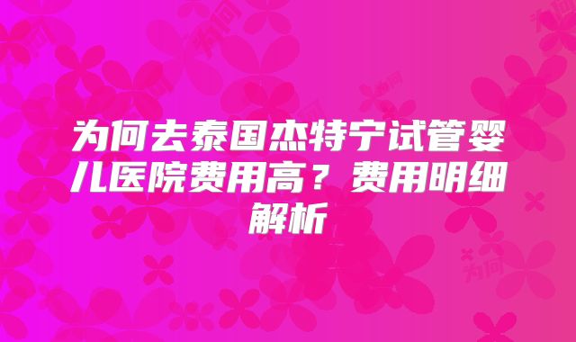 为何去泰国杰特宁试管婴儿医院费用高?费用明细解析