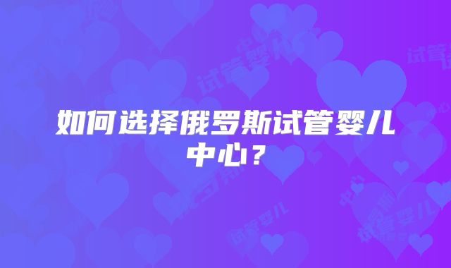 如何选择俄罗斯试管婴儿中心？