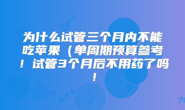 为什么试管三个月内不能吃苹果（单周期预算参考！试管3个月后不用药了吗！