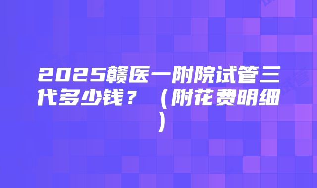 2025赣医一附院试管三代多少钱？（附花费明细）