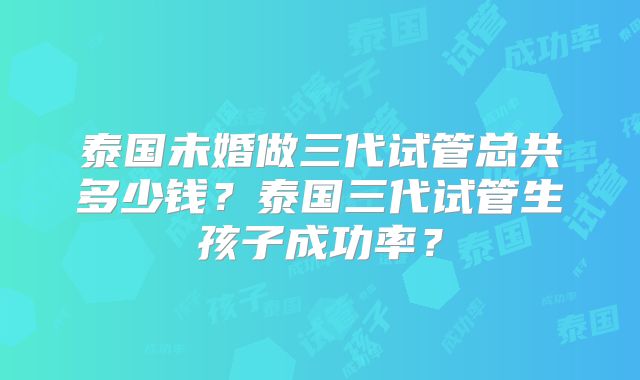 泰国未婚做三代试管总共多少钱？泰国三代试管生孩子成功率？