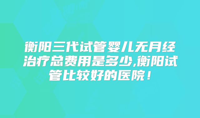 衡阳三代试管婴儿无月经治疗总费用是多少,衡阳试管比较好的医院!