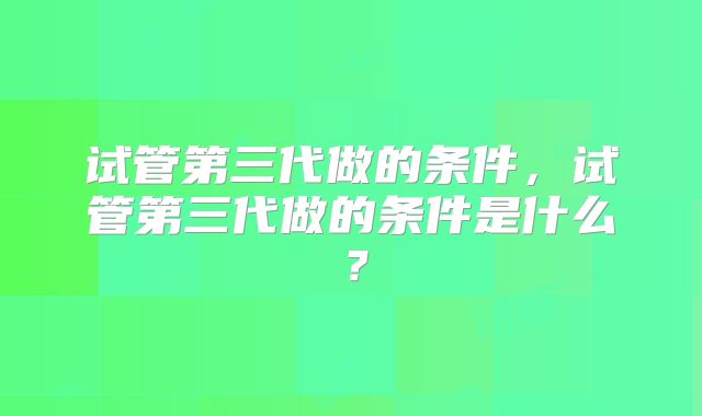 试管第三代做的条件,试管第三代做的条件是什么?