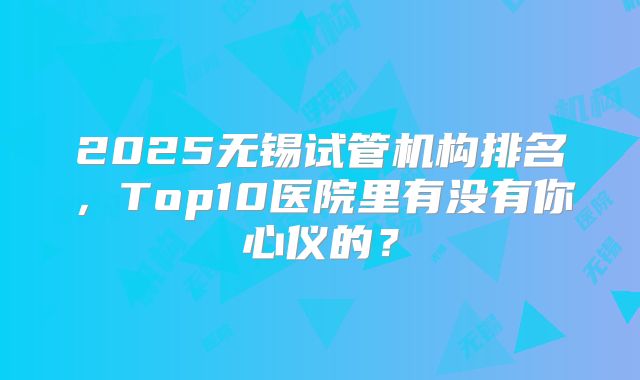 2025无锡试管机构排名,Top10医院里有没有你心仪的?