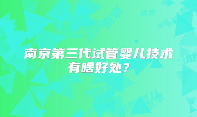 南京第三代试管婴儿技术有啥好处？