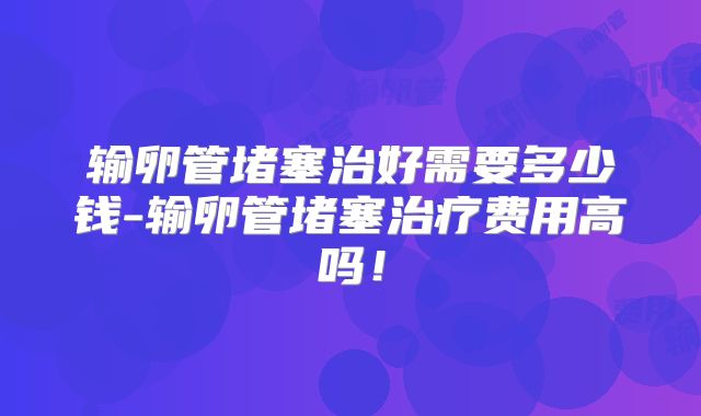 输卵管堵塞治好需要多少钱-输卵管堵塞治疗费用高吗!