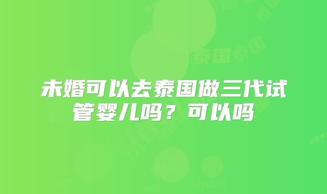 未婚可以去泰国做三代试管婴儿吗?可以吗