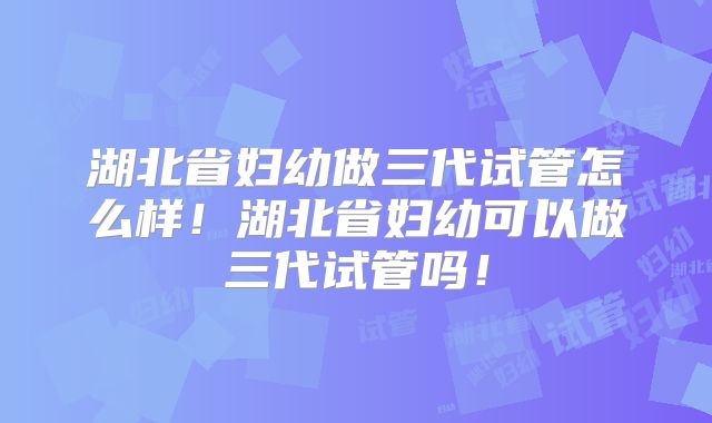 湖北省妇幼做三代试管怎么样！湖北省妇幼可以做三代试管吗！