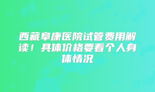 西藏阜康医院试管费用解读!具体价格要看个人身体情况