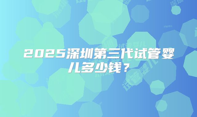2025深圳第三代试管婴儿多少钱？