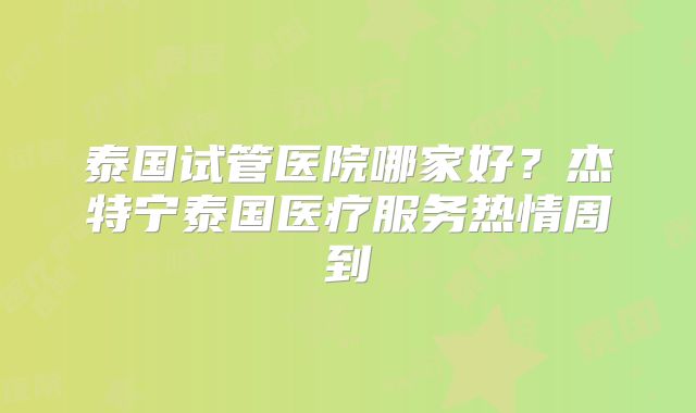 泰国试管医院哪家好？杰特宁泰国医疗服务热情周到