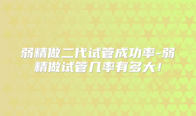 弱精做二代试管成功率-弱精做试管几率有多大！