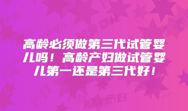 高龄必须做第三代试管婴儿吗！高龄产妇做试管婴儿第一还是第三代好！