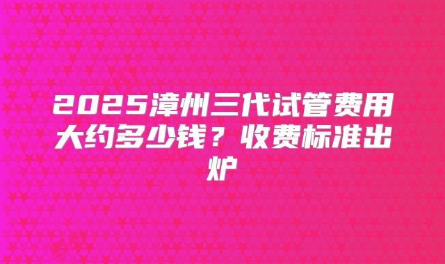 2025漳州三代试管费用大约多少钱?收费标准出炉