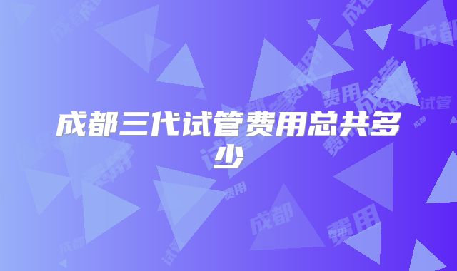 成都三代试管费用总共多少