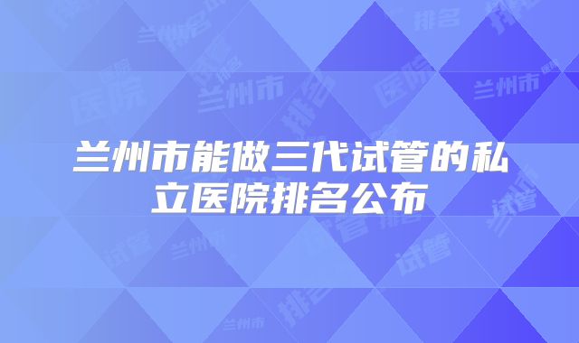 兰州市能做三代试管的私立医院排名公布
