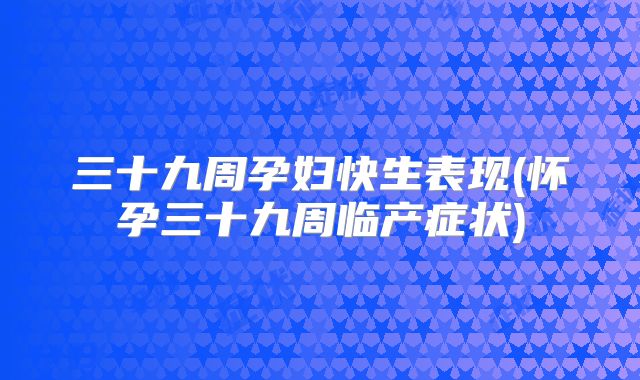 三十九周孕妇快生表现(怀孕三十九周临产症状)