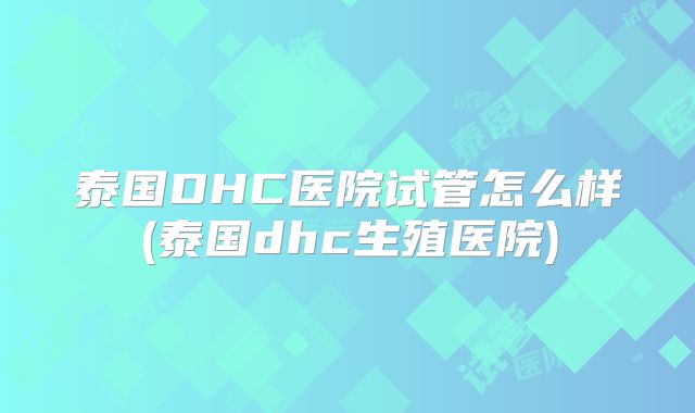 泰国DHC医院试管怎么样(泰国dhc生殖医院)