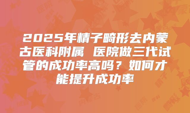 2025年精子畸形去内蒙古医科附属 医院做三代试管的成功率高吗?如何才能提升成功率