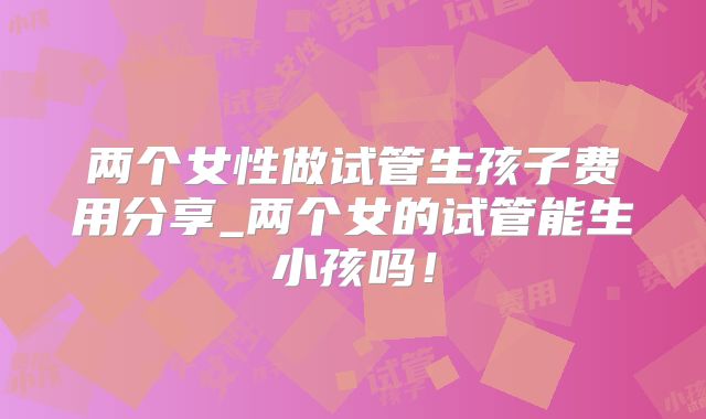 两个女性做试管生孩子费用分享_两个女的试管能生小孩吗！