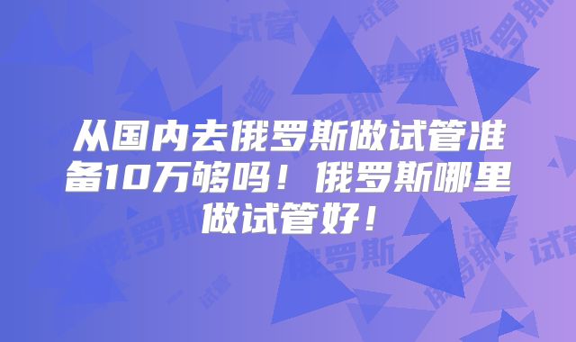 从国内去俄罗斯做试管准备10万够吗！俄罗斯哪里做试管好！