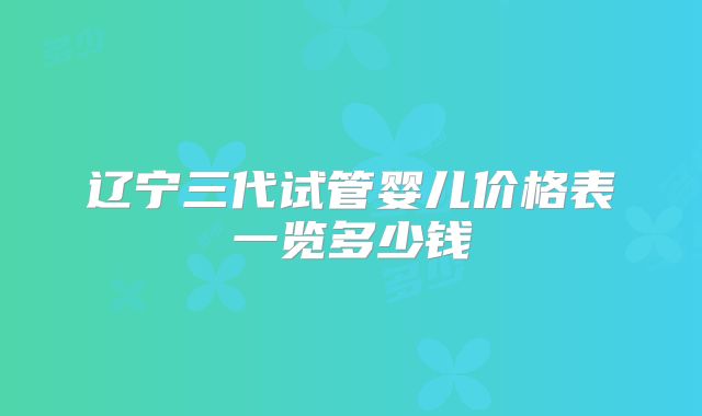 辽宁三代试管婴儿价格表一览多少钱