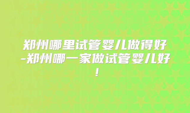 郑州哪里试管婴儿做得好-郑州哪一家做试管婴儿好!