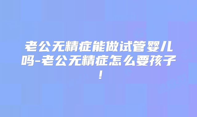 老公无精症能做试管婴儿吗-老公无精症怎么要孩子！