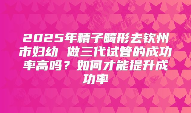 2025年精子畸形去钦州市妇幼 做三代试管的成功率高吗?如何才能提升成功率