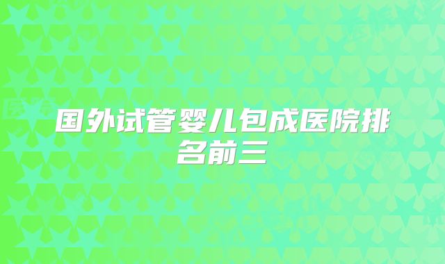 国外试管婴儿包成医院排名前三