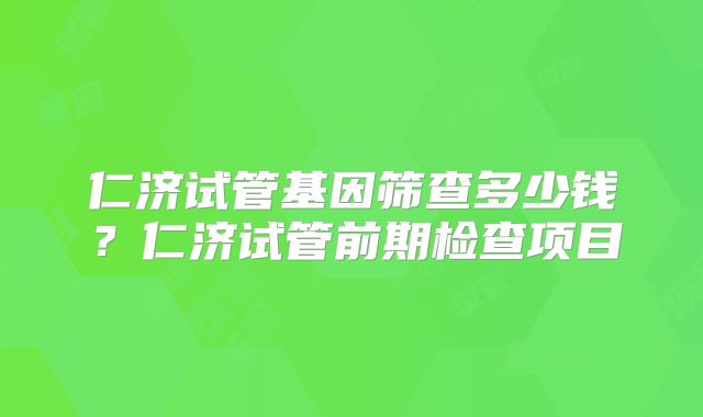 仁济试管基因筛查多少钱？仁济试管前期检查项目