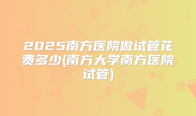 2025南方医院做试管花费多少(南方大学南方医院试管)