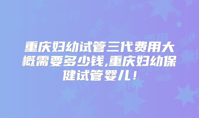 重庆妇幼试管三代费用大概需要多少钱,重庆妇幼保健试管婴儿!