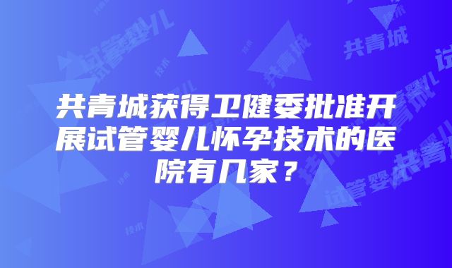 共青城获得卫健委批准开展试管婴儿怀孕技术的医院有几家?