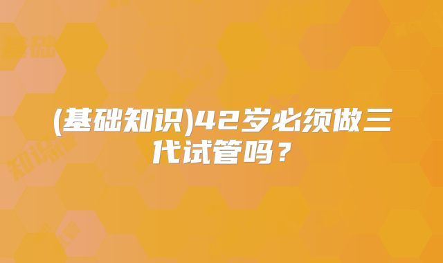 (基础知识)42岁必须做三代试管吗？